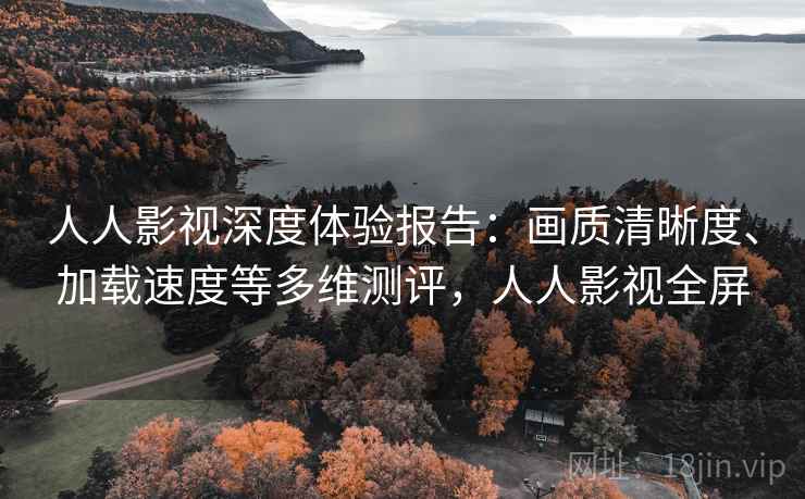 人人影视深度体验报告:画质清晰度、加载速度等多维测评,人人影视全屏 人人影视深度体验报告:画质清晰度、加载速度等多维测评,人人影视全屏