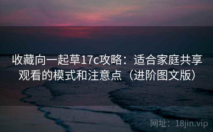 收藏向一起草17c攻略:适合家庭共享观看的模式和注意点(进阶图文版) 收藏向一起草17c攻略:适合家庭共享观看的模式和注意点(进阶图文版)