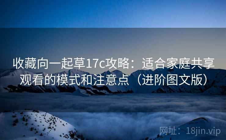 收藏向一起草17c攻略:适合家庭共享观看的模式和注意点(进阶图文版)