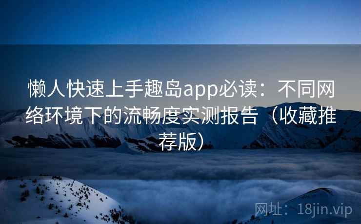 懒人快速上手趣岛app必读：不同网络环境下的流畅度实测报告（收藏推荐版）