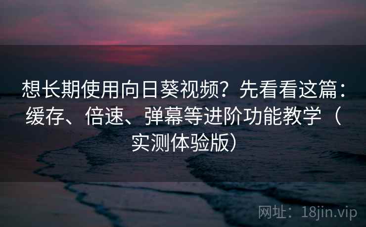 想长期使用向日葵视频?先看看这篇:缓存、倍速、弹幕等进阶功能教学(实测体验版)