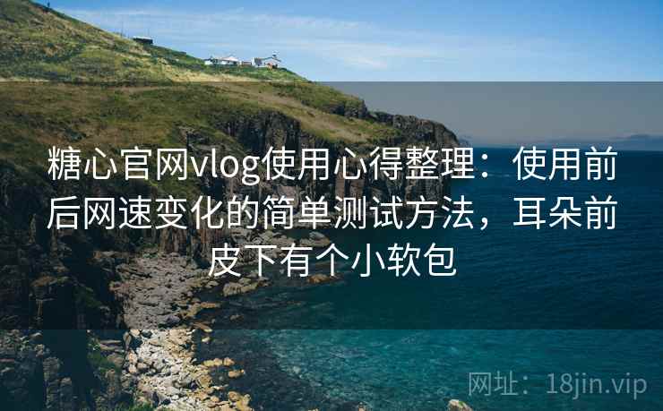 糖心官网vlog使用心得整理：使用前后网速变化的简单测试方法，耳朵前皮下有个小软包