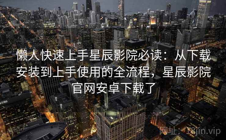 懒人快速上手星辰影院必读:从下载安装到上手使用的全流程,星辰影院官网安卓下载了