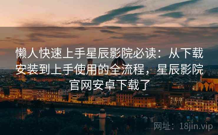 懒人快速上手星辰影院必读：从下载安装到上手使用的全流程，星辰影院官网安卓下载了