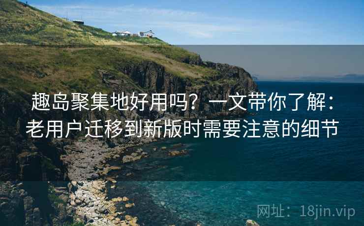 趣岛聚集地好用吗？一文带你了解：老用户迁移到新版时需要注意的细节