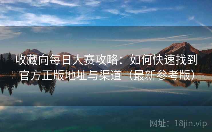 收藏向每日大赛攻略:如何快速找到官方正版地址与渠道(最新参考版)