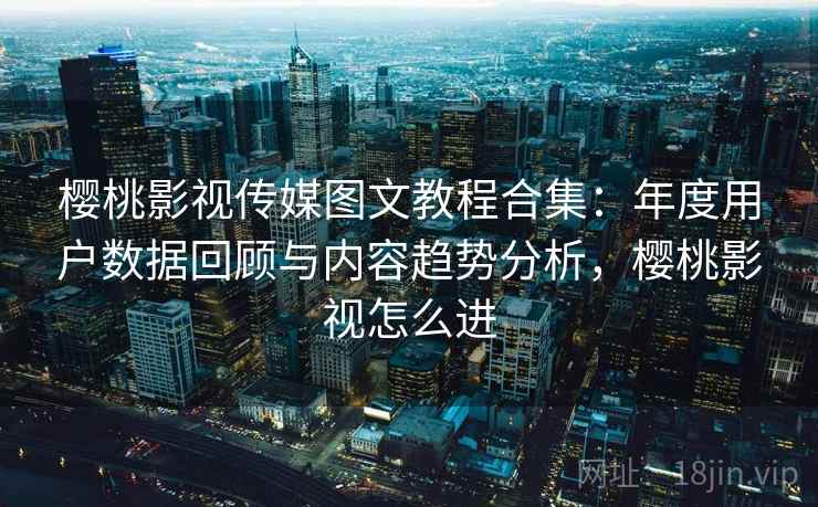 樱桃影视传媒图文教程合集:年度用户数据回顾与内容趋势分析,樱桃影视怎么进 樱桃影视传媒图文教程合集:年度用户数据回顾与内容趋势分析,樱桃影视怎么进