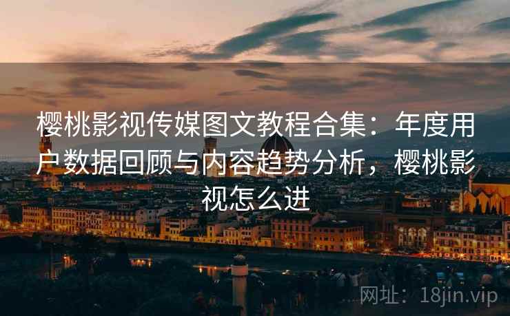 樱桃影视传媒图文教程合集:年度用户数据回顾与内容趋势分析,樱桃影视怎么进