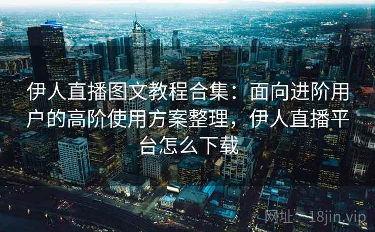 伊人直播图文教程合集：面向进阶用户的高阶使用方案整理，伊人直播平台怎么下载