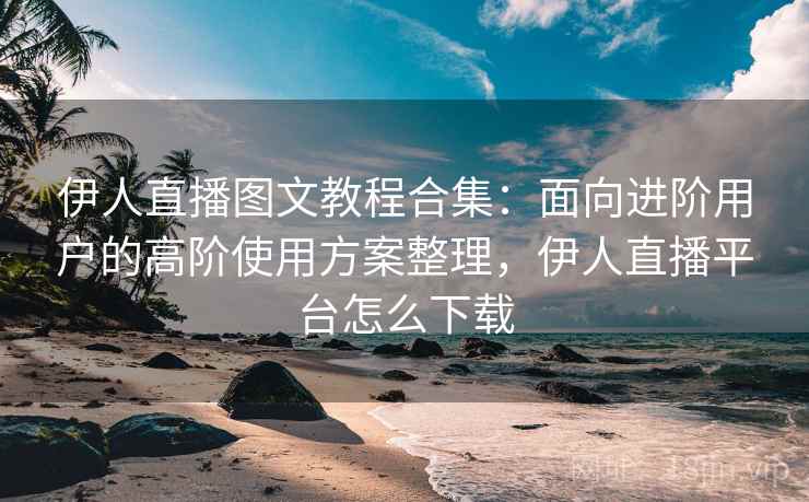 伊人直播图文教程合集:面向进阶用户的高阶使用方案整理,伊人直播平台怎么下载 伊人直播图文教程合集:面向进阶用户的高阶使用方案整理,伊人直播平台怎么下载