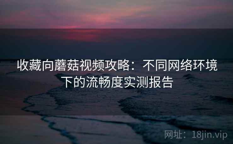 收藏向蘑菇视频攻略:不同网络环境下的流畅度实测报告 收藏向蘑菇视频攻略:不同网络环境下的流畅度实测报告