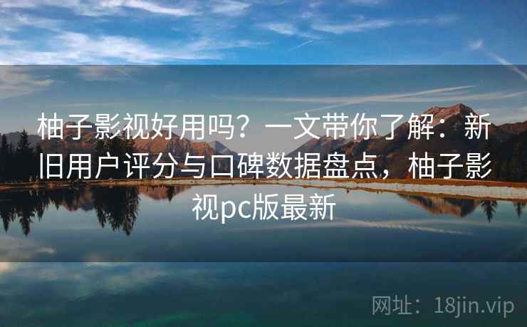 柚子影视好用吗？一文带你了解：新旧用户评分与口碑数据盘点，柚子影视pc版最新