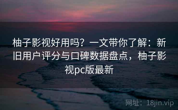 柚子影视好用吗?一文带你了解:新旧用户评分与口碑数据盘点,柚子影视pc版最新