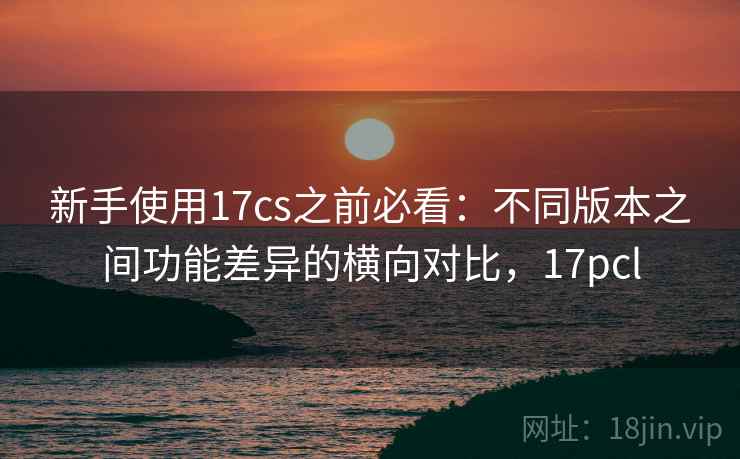 新手使用17cs之前必看：不同版本之间功能差异的横向对比，17pcl