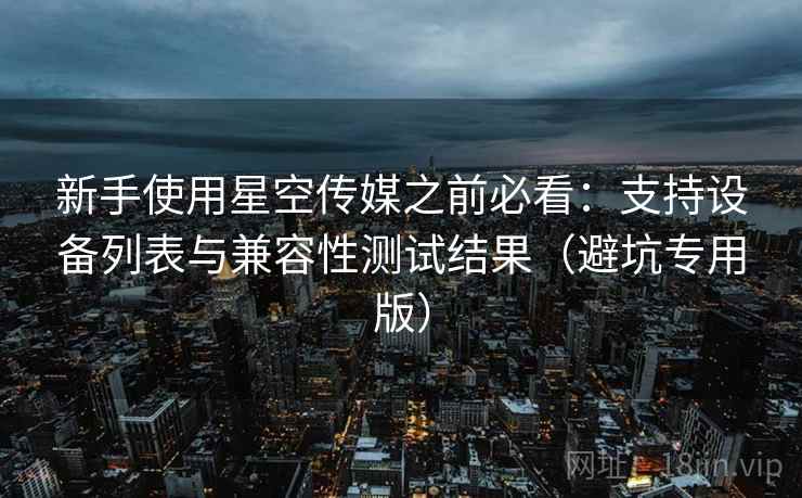 新手使用星空传媒之前必看:支持设备列表与兼容性测试结果(避坑专用版) 新手使用星空传媒之前必看:支持设备列表与兼容性测试结果(避坑专用版)